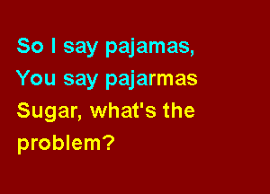 So I say pajamas,
You say pajarmas

Sugar, what's the
problem?