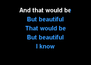 And that would be
But beautiful
That would be

But beautiful
I know