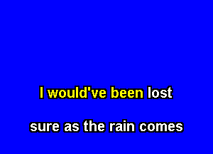 I would've been lost

sure as the rain comes