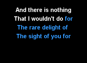 And there is nothing
That I wouldn't do for
The rare delight of

The sight of you for