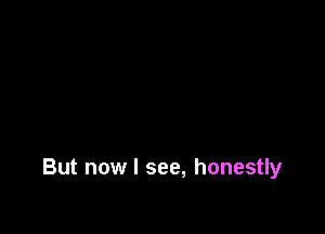 But now I see, honestly