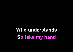 Who understands
So take my hand