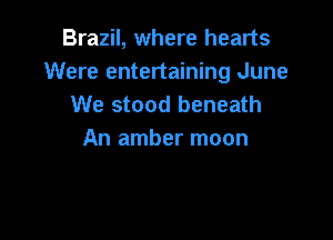 Brazil, where hearts
Were entertaining June
We stood beneath

An amber moon