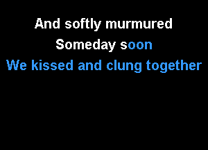 And softly murmured
Someday soon
We kissed and clung together