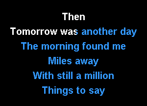 Then
Tomorrow was another day
The morning found me

Miles away
With still a million
Things to say