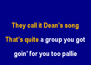 They call it Dean's song

That's quite a group you got

goin, for you too pallie