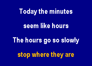 Today the minutes

seem like hours

The hours 90 so slowly

stop where they are