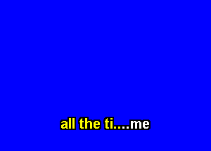 all the ti....me