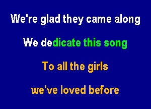 We're glad they came along

We dedicate this song

To all the girls

we've loved before