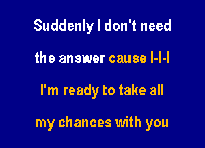 Suddenly I don't need
the answer cause l-l-l

I'm ready to take all

my chances with you