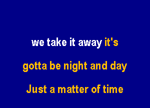 we take it away it's

gotta be night and day

Just a matter of time