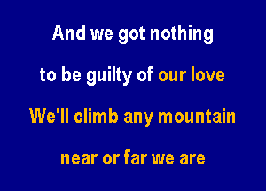 And we got nothing

to be guilty of our love

We'll climb any mountain

near or far we are