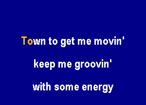 Town to get me movin'

keep me groovin'

with some energy