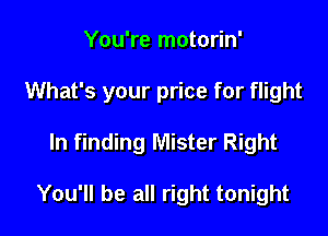 You're motorin'

What's your price for flight

In finding Mister Right

You'll be all right tonight