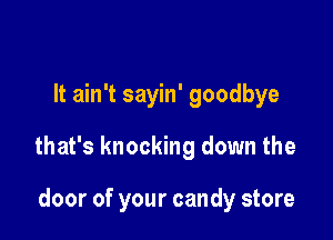 It ain't sayin' goodbye

that's knocking down the

door of your candy store