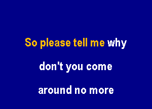 So please tell me why

don't you come

around no more