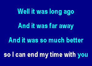 Well it was long ago
And it was far away

And it was so much better

so I can end my time with you