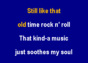 Still like that
old time rock n' roll

That kind-a music

just soothes my soul