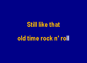 Still like that

old time rock n' roll