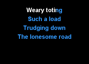 Weary toting
Such a load
Trudging down

The lonesome road