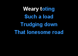 Weary toting
Such a load
Trudging down

That lonesome road