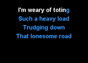 I'm weary of toting
Such a heavy load
Trudging down

That lonesome road
