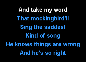 And take my word
That mockingbird'll
Sing the saddest

Kind of song
He knows things are wrong
And he's so right