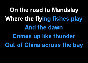 0n the road to Mandalay
Where the flying fishes play
And the dawn
Comes up like thunder
Out of China across the bay