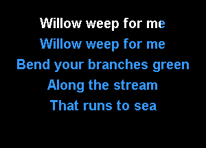 Willow weep for me
Willow weep for me
Bend your branches green

Along the stream
That runs to sea