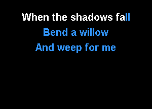 When the shadows fall
Bend a willow
And weep for me