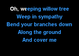 Oh, weeping willow tree
Weep in sympathy
Bend your branches down

Along the ground
And cover me