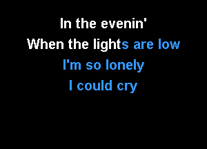 In the evenin'
When the lights are low
I'm so lonely

I could cry