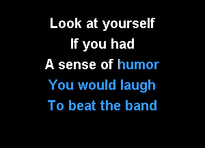 Look at yourself
If you had
A sense of humor

You would laugh
To beat the band