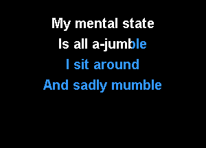 My mental state
Is all a-jumble
I sit around

And sadly mumble
