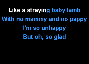 Like a straying baby lamb
With no mammy and no pappy
I'm so unhappy

But oh, so glad