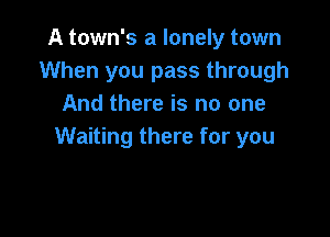 A town's a lonely town
When you pass through
And there is no one

Waiting there for you
