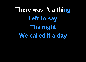 There wasn't a thing
Left to say
The night

We called it a day