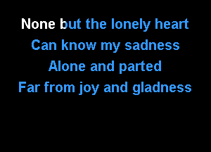 None but the lonely heart
Can know my sadness
Alone and parted

Far from joy and gladness