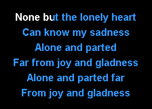 None but the lonely heart
Can know my sadness
Alone and parted
Far from joy and gladness
Alone and parted far
From joy and gladness