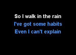 So I walk in the rain
I've got some habits

Even I can't explain