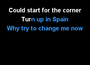 Could start for the corner
Turn up in Spain
Why try to change me now