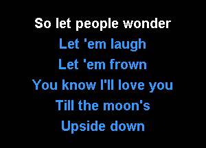 So let people wonder
Let 'em laugh
Let 'em frown

You know I'll love you
Till the moon's
Upside down