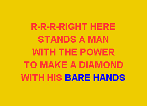 R-R-R-RIGHT HERE
STANDS A MAN
WITH THE POWER
TO MAKE A DIAMOND
WITH HIS BARE HANDS