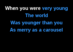 When you were very young
The world
Was younger than you

As merry as a carousel