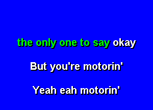 the only one to say okay

But you're motorin'

Yeah eah motorin'