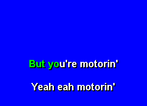 But you're motorin'

Yeah eah motorin'