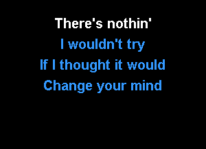 There's nothin'
I wouldn't try
If I thought it would

Change your mind