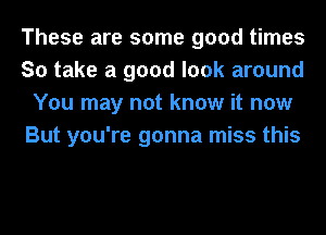 These are some good times
So take a good look around
You may not know it now
But you're gonna miss this