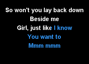 So won't you lay back down
Beside me
Girl, just like I know

You want to
Mmm mmm