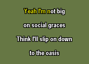 Yeah I'm not big

on social graces

Think I'll slip on down

to the oasis